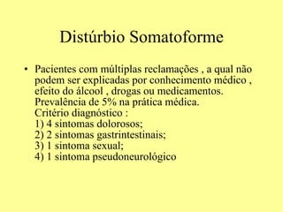 Distúrbio Somatoforme Pacientes com múltiplas reclamações , a qual não podem ser explicadas por conhecimento médico , efeito do álcool , drogas ou medicamentos. Prevalência de 5% na prática médica.  Critério diagnóstico :  1) 4 sintomas dolorosos;  2) 2 sintomas gastrintestinais;  3) 1 sintoma sexual;  4) 1 sintoma pseudoneurológico  