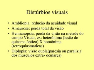 Distúrbios visuais Ambliopia: redução da acuidade visual Amaurose: perda total da visão Hemianopsia: perda da visão na metade do campo Visual, ex: heterônima (lesão do quiasma óptico) X homônima (retroquiasmáticas) Diplopia: visão dupla(paresia ou paralisia dos músculos extra- oculares) 