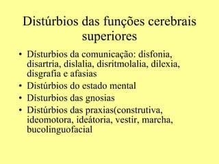 Distúrbios das funções cerebrais superiores Dísturbios da comunicação: disfonia, disartria, dislalia, disritmolalia, dilexia, disgrafia e afasias  Distúrbios do estado mental Dísturbios das gnosias Distúrbios das praxias(construtiva, ideomotora, ideátoria, vestir, marcha, bucolinguofacial 
