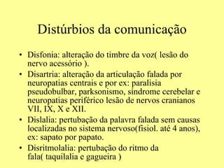 Distúrbios da comunicação Disfonia: alteração do timbre da voz( lesão do nervo acessório ). Disartria: alteração da articulação falada por neuropatias centrais e por ex: paralisia pseudobulbar, parksonismo, síndrome cerebelar e neuropatias periférico lesão de nervos cranianos VII, IX, X e XII. Dislalia: pertubação da palavra falada sem causas localizadas no sistema nervoso(fisiol. até 4 anos), ex: sapato por papato. Disritmolalia: pertubação do ritmo da fala( taquilalia e gagueira )  