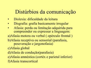 Distúrbios da comunicação Dislexia: dificuldade da leitura Disgrafia: grafia basicamente irregular  Afasia: perda ou limitação adquirida para compreender ou expressar a linguagem: a)Afasia motora ou verbal ( opérculo frontal )  b)Afasia receptiva ou sensorial (parafasia, peseveração e jargonofasia) c)Afasia global d)Afasia de condução(parafasia) e)Afasia amnéstica (cortéx e parietal inferior)  f)Afasia transcortical 