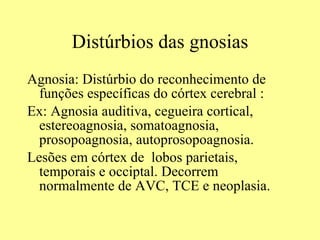 Distúrbios das gnosias Agnosia: Distúrbio do reconhecimento de funções específicas do córtex cerebral : Ex: Agnosia auditiva, cegueira cortical, estereoagnosia, somatoagnosia, prosopoagnosia, autoprosopoagnosia. Lesões em córtex de  lobos parietais, temporais e occiptal. Decorrem normalmente de AVC, TCE e neoplasia. 