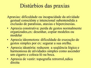 Distúrbios das praxias Apraxias: dificuldade ou incapacidade da atividade gestual consciênte e intencional subentendida a exclusão de paralisias, ataxias e hipercinesias. Apraxia construtiva: perda de gestos normalmente organizados,ex: desenhar, copiar modelos ou modelar Apraxia ideomotora: dificuldade de execução de gestos simples por ex: segurar a sua orelha. Apraxia ideatória: reduzem  a seqüência lógica e harmoniosa de atividades simples como ascender um cigarro e coloca-ló na boca. Apraxia de vestir: topografia retrorrolândica direita 