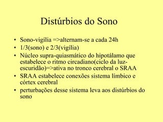 Distúrbios do Sono  Sono-vigília =>alternam-se a cada 24h 1/3(sono) e 2/3(vigília) Núcleo supra-quiasmático do hipotálamo que estabelece o ritmo circadiano(ciclo da luz-escuridão)=>ativa no tronco cerebral o SRAA  SRAA estabelece conexões sistema límbico e córtex cerebral  perturbações desse sistema leva aos distúrbios do sono 
