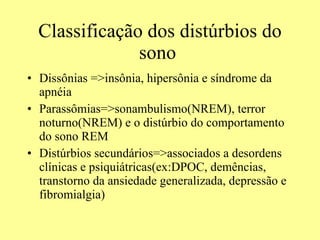Classificação dos distúrbios do sono  Dissônias =>insônia, hipersônia e síndrome da apnéia Parassômias=>sonambulismo(NREM), terror noturno(NREM) e o distúrbio do comportamento do sono REM Distúrbios secundários=>associados a desordens clínicas e psiquiátricas(ex:DPOC, demências, transtorno da ansiedade generalizada, depressão e fibromialgia) 