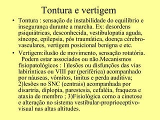 Tontura e vertigem Tontura : sensação de instabilidade do equilíbrio e insegurança durante a marcha. Ex: desordens psiquiátricas, desconhecida, vestibulopatia aguda, síncope, epilepsia, pós traumática, doença cérebro-vasculares, vertigem posicional benigna e etc.  Vertigem:ilusão de movimento, sensação rotatória.  Podem estar associados ou não.Mecanismos fisiopatológicos : 1)lesões ou disfunções das vias labirínticas ou VIII par (periférica) acompanhado por náuseas, vômitos, tinitus e perda auditiva; 2)lesões no SNC (centrais) acompanhada por disartria, diplopia, parestesia, cefaléia, fraqueza e ataxia de membro ; 3)Fisiológica como a cinetose e alteração no sistema vestibular-proprioceptivo-visual nas altas altitudes.  