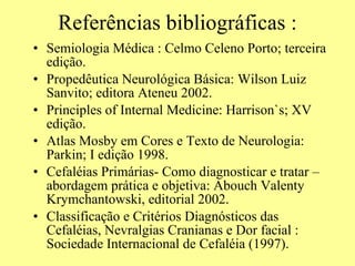 Referências bibliográficas : Semiologia Médica : Celmo Celeno Porto; terceira edição.  Propedêutica Neurológica Básica: Wilson Luiz Sanvito; editora Ateneu 2002. Principles of Internal Medicine: Harrison`s; XV edição. Atlas Mosby em Cores e Texto de Neurologia: Parkin; I edição 1998.  Cefaléias Primárias- Como diagnosticar e tratar – abordagem prática e objetiva: Abouch Valenty Krymchantowski, editorial 2002. Classificação e Critérios Diagnósticos das Cefaléias, Nevralgias Cranianas e Dor facial : Sociedade Internacional de Cefaléia (1997).  