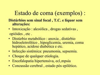 Estado de coma (exemplos) : Distúrbios sem sinal focal , T.C. e líquor sem alterações: Intoxicação : alcoólica , drogas sedativas , opióides , etc . Distúrbio metabólico : anoxia , distúrbio hidroeletrolítico , hipoglicemia, uremia, coma hepático, acidose diabética e etc.  Infecção sistêmica: pneumonia, sepsemia.  Choque de qualquer etiologia. Encefalopatia hipertensiva, eclâmpsia Concussão cerebral , estado pós epilético. 