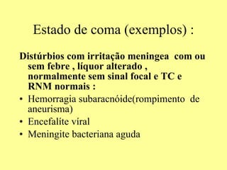 Estado de coma (exemplos) : Distúrbios com irritação meningea  com ou sem febre , líquor alterado , normalmente sem sinal focal e TC e RNM normais : Hemorragia subaracnóide(rompimento  de aneurisma) Encefalíte víral  Meningite bacteriana aguda 