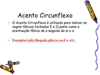 Acento Circunflexo
• O Acento Circunflexo é utilizado para indicar as
vogais tônicas fechadas E e O,assim como a
acentuação tônica de a seguida de m e n.
• Exemplos:ipês,lâmpada,pânico,você e etc..
