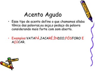 Acento Agudo
• Esse tipo de acento define o que chamamos sílaba
tônica das palavras,ou seja,o pedaço da palavra
considerando mais forte com som aberto.
• Exemplos:VATAPÁ,JACARÉ,ÍNDIO,FÓSFORO E
AÇÚCAR.