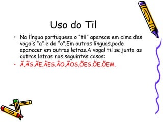 Uso do Til
• Na língua portuguesa o “til” aparece em cima das
vogais “a” e do “o”.Em outras línguas,pode
aparecer em outras letras.A vogal til se junta as
outras letras nos seguintes casos:
• Ã,ÃS,ÃE,ÃES,ÃO,ÃOS,ÕES,ÕE,ÕEM.