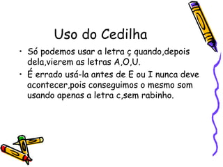 Uso do Cedilha
• Só podemos usar a letra ç quando,depois
dela,vierem as letras A,O,U.
• É errado usá-la antes de E ou I nunca deve
acontecer,pois conseguimos o mesmo som
usando apenas a letra c,sem rabinho.