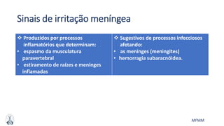 MFMM
Sinais de irritação meníngea
 Produzidos por processos
inflamatórios que determinam:
• espasmo da musculatura
paravertebral
• estiramento de raízes e meninges
inflamadas
 Sugestivos de processos infecciosos
afetando:
• as meninges (meningites)
• hemorragia subaracnóidea.
 