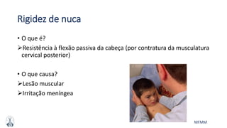 MFMM
Rigidez de nuca
• O que é?
Resistência à flexão passiva da cabeça (por contratura da musculatura
cervical posterior)
• O que causa?
Lesão muscular
Irritação meníngea
 