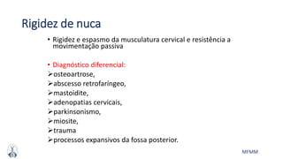 MFMM
Rigidez de nuca
• Rigidez e espasmo da musculatura cervical e resistência a
movimentação passiva
• Diagnóstico diferencial:
osteoartrose,
abscesso retrofaríngeo,
mastoidite,
adenopatias cervicais,
parkinsonismo,
miosite,
trauma
processos expansivos da fossa posterior.
 