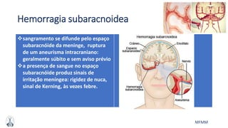 MFMM
Hemorragia subaracnoidea
sangramento se difunde pelo espaço
subaracnóide da meninge, ruptura
de um aneurisma intracraniano:
geralmente súbito e sem aviso prévio
a presença de sangue no espaço
subaracnóide produz sinais de
irritação meníngea: rigidez de nuca,
sinal de Kerning, às vezes febre.
 