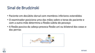 MFMM
Sinal de Brudzinski
• Paciente em decúbito dorsal com membros inferiores estendidos
• O examinador posiciona uma das mãos sobre o torax do paciente e
com a outra mão determina a flexão súbita do pescoço
• A flexão passiva da cabeça provoca flexão uni ou bilateral das coxas e
das pernas
 