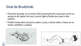 MFMM
Sinal de Brudzinski
• Presente quando, ao se tentar fletir passivamente o pescoço como na
pesquisa de rigidez de nuca, ocorre ligeira flexão das coxas e dos
joelhos
• Flexão involuntária da perna sobre a coxa, e desta sobre a bacia ao se
tentar antefletir a cabeça
 