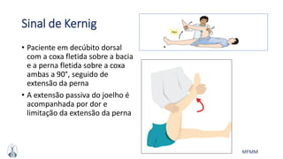 MFMM
Sinal de Kernig
• Paciente em decúbito dorsal
com a coxa fletida sobre a bacia
e a perna fletida sobre a coxa
ambas a 90°, seguido de
extensão da perna
• A extensão passiva do joelho é
acompanhada por dor e
limitação da extensão da perna
 