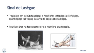MFMM
Sinal de Lasègue
• Paciente em decúbito dorsal e membros inferiores estendidos,
examinador faz flexão passiva da coxa sobre a bacia.
• Positivo: Dor na face posterior do membro examinado.
 