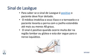 MFMM
Sinal de Lasègue
• Para saber se o sinal de Lasegue é positivo o
paciente deve ficar deitado.
• O médico imobiliza o osso ilíaco e o tornozelo e o
paciente levanta a perna com o joelho estendido
até mais ou menos 40 graus.
• O sinal é positivo quando ocorre muita dor na
região lombar ou glútea e esta dor segue para o
nervo isquiático.
 