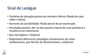 MFMM
Sinal de Lasègue
• Tentativa de elevação passiva do membro inferior (flexão da coxa
sobre a bacia)
• Aumento da sensibilidade: flexão dorsal do pé examinado
• Resultado positivo: dor na face postero-lateral da coxa ipsilateral e
resistência ao movimento
• Nas meningites=> bilateral
• Diagnóstico diferencial: patologias compressivas de raízes
lombossacras, por hérnias de disco/tumores, unilaterais
 