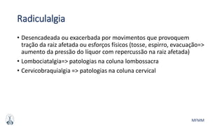 MFMM
Radiculalgia
• Desencadeada ou exacerbada por movimentos que provoquem
tração da raiz afetada ou esforços físicos (tosse, espirro, evacuação=>
aumento da pressão do líquor com repercussão na raiz afetada)
• Lombociatalgia=> patologias na coluna lombossacra
• Cervicobraquialgia => patologias na coluna cervical
 