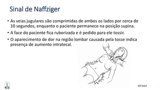 MFMM
Sinal de Naffziger
• As veias jugulares são comprimidas de ambos os lados por cerca de
10 segundos, enquanto o paciente permanece na posição supina.
• A face do paciente fica ruborizada e é pedido para ele tossir.
• O aparecimento de dor na região lombar causada pela tosse indica
presença de aumento intratecal.
 