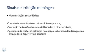 MFMM
Sinais de irritação meníngea
• Manifestações secundárias:
 ao deslocamento de estruturas intra-espinhais,
variação de tensão das raízes inflamadas e hipersensíveis,
presença de material estranho no espaço subaracnóideo (sangue) ou
associados à hipertensão liquórica
 