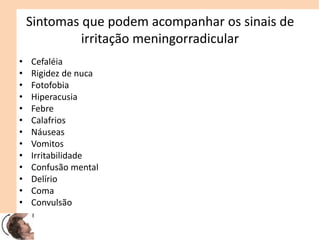 Sintomas que podem acompanhar os sinais de
irritação meningorradicular
• Cefaléia
• Rigidez de nuca
• Fotofobia
• Hiperacusia
• Febre
• Calafrios
• Náuseas
• Vomitos
• Irritabilidade
• Confusão mental
• Delírio
• Coma
• Convulsão
 