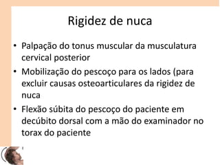 Rigidez de nuca
• Palpação do tonus muscular da musculatura
cervical posterior
• Mobilização do pescoço para os lados (para
excluir causas osteoarticulares da rigidez de
nuca
• Flexão súbita do pescoço do paciente em
decúbito dorsal com a mão do examinador no
torax do paciente
 