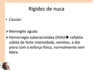 Rigidez de nuca
• Causas:
Meningite aguda
Hemorragia subaracnoidea (HSA) cefaléia
súbita de forte intensidade, vomitos, a dor
piora com o esforço físico, normalmente sem
febre
 