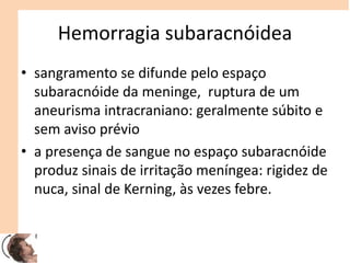 Hemorragia subaracnóidea
• sangramento se difunde pelo espaço
subaracnóide da meninge, ruptura de um
aneurisma intracraniano: geralmente súbito e
sem aviso prévio
• a presença de sangue no espaço subaracnóide
produz sinais de irritação meníngea: rigidez de
nuca, sinal de Kerning, às vezes febre.
 