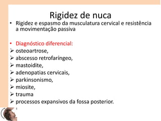 Rigidez de nuca
• Rigidez e espasmo da musculatura cervical e resistência
a movimentação passiva
• Diagnóstico diferencial:
 osteoartrose,
 abscesso retrofaríngeo,
 mastoidite,
 adenopatias cervicais,
 parkinsonismo,
 miosite,
 trauma
 processos expansivos da fossa posterior.
 