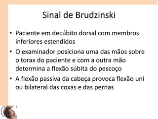 Sinal de Brudzinski
• Paciente em decúbito dorsal com membros
inferiores estendidos
• O examinador posiciona uma das mãos sobre
o torax do paciente e com a outra mão
determina a flexão súbita do pescoço
• A flexão passiva da cabeça provoca flexão uni
ou bilateral das coxas e das pernas
 