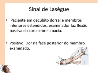 Sinal de Lasègue
• Paciente em decúbito dorsal e membros
inferiores estendidos, examinador faz flexão
passiva da coxa sobre a bacia.
• Positivo: Dor na face posterior do membro
examinado.
 