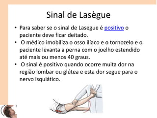Sinal de Lasègue
• Para saber se o sinal de Lasegue é positivo o
paciente deve ficar deitado.
• O médico imobiliza o osso ilíaco e o tornozelo e o
paciente levanta a perna com o joelho estendido
até mais ou menos 40 graus.
• O sinal é positivo quando ocorre muita dor na
região lombar ou glútea e esta dor segue para o
nervo isquiático.
 