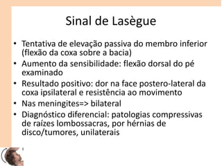 Sinal de Lasègue
• Tentativa de elevação passiva do membro inferior
(flexão da coxa sobre a bacia)
• Aumento da sensibilidade: flexão dorsal do pé
examinado
• Resultado positivo: dor na face postero-lateral da
coxa ipsilateral e resistência ao movimento
• Nas meningites=> bilateral
• Diagnóstico diferencial: patologias compressivas
de raízes lombossacras, por hérnias de
disco/tumores, unilaterais
 