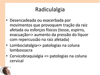 Radiculalgia
• Desencadeada ou exacerbada por
movimentos que provoquem tração da raiz
afetada ou esforços físicos (tosse, espirro,
evacuação=> aumento da pressão do líquor
com repercussão na raiz afetada)
• Lombociatalgia=> patologias na coluna
lombossacra
• Cervicobraquialgia => patologias na coluna
cervical
 