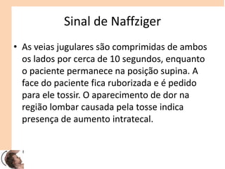 Sinal de Naffziger
• As veias jugulares são comprimidas de ambos
os lados por cerca de 10 segundos, enquanto
o paciente permanece na posição supina. A
face do paciente fica ruborizada e é pedido
para ele tossir. O aparecimento de dor na
região lombar causada pela tosse indica
presença de aumento intratecal.
 