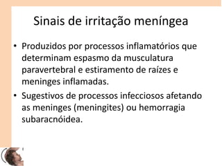 Sinais de irritação meníngea
• Produzidos por processos inflamatórios que
determinam espasmo da musculatura
paravertebral e estiramento de raízes e
meninges inflamadas.
• Sugestivos de processos infecciosos afetando
as meninges (meningites) ou hemorragia
subaracnóidea.
 
