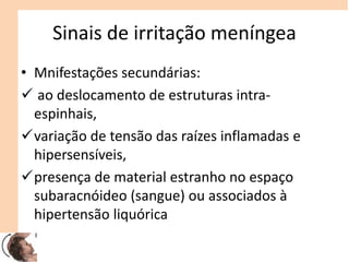 Sinais de irritação meníngea
• Mnifestações secundárias:
 ao deslocamento de estruturas intra-
espinhais,
variação de tensão das raízes inflamadas e
hipersensíveis,
presença de material estranho no espaço
subaracnóideo (sangue) ou associados à
hipertensão liquórica
 