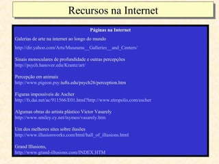 Recursos na Internet
                          Recursos na Internet
                                      Páginas na Internet
Galerias de arte na internet ao longo do mundo
http://dir.yahoo.com/Arts/Museums__Galleries__and_Centers/

Sinais monoculares de profundidade e outras percepções
http://psych.hanover.edu/Krantz/art/

Percepção em animais
http://www.pigeon.psy.tufts.edu/psych26/perception.htm

Figuras impossíveis de Ascher
http://fs.dai.net/ac/911566/E01.html?http://www.etropolis.com/escher

Algumas obras do artista plástico Victor Vasarely
http://www.smiley.cy.net/tsymeo/vasarely.htm

Um dos melhores sites sobre ilusões
http://www.illusionworks.com/html/hall_of_illusions.html

Grand Illusions,
http://www.grand-illusions.com/INDEX.HTM
 
