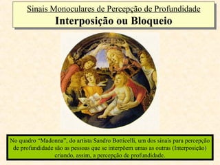 Sinais Monoculares de Percepção de Profundidade
      Sinais Monoculares de Percepção de Profundidade
                 Interposição ou Bloqueio
                 Interposição ou Bloqueio




No quadro “Madonna”, do artista Sandro Botticelli, um dos sinais para percepção
 de profundidade são as pessoas que se interpõem umas as outras (Interposição)
                 criando, assim, a percepção de profundidade.
 