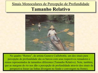 Sinais Monoculares de Percepção de Profundidade
      Sinais Monoculares de Percepção de Profundidade
                       Tamanho Relativo
                       Tamanho Relativo




    No quadro “Remos”, do artista Gustave Caillebottle, um dos sinais para
  percepção de profundidade são os barcos com seus respectivos remadores e
remos representados de tamanhos diferentes (Tamanho Relativo). Note, também,
que as margens do rio nos dão a percepção de profundidade através dos sinais da
    perspectiva linear (as linhas divergem no fundo e convergem na frente).
 
