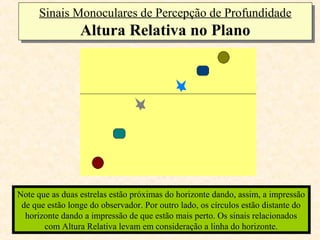 Sinais Monoculares de Percepção de Profundidade
      Sinais Monoculares de Percepção de Profundidade
                 Altura Relativa no Plano
                 Altura Relativa no Plano




Note que as duas estrelas estão próximas do horizonte dando, assim, a impressão
 de que estão longe do observador. Por outro lado, os círculos estão distante do
  horizonte dando a impressão de que estão mais perto. Os sinais relacionados
       com Altura Relativa levam em consideração a linha do horizonte.
 