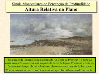 Sinais Monoculares de Percepção de Profundidade
      Sinais Monoculares de Percepção de Profundidade
                 Altura Relativa no Plano
                 Altura Relativa no Plano




   No quadro de Eugene Boudin entitulado “A Costa de Protrieux”, a parte da
costa mais próxima a você está na parte de baixo da figura. Conforme a costa vai
  ficando mais longe, ela vai subindo no plano e se aproximando do horizonte.
 Com as nuvens, ocorre o contrário, uma vez que elas estão acima do horizonte.
 