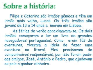 Filipe e Catarina são irmãos gémeos e têm um
irmão mais velho, Lucas. Os três irmãos são
jovens de 13 e 14 anos e moram em Lisboa.
     As férias de verão aproximavam-se. Os dois
irmãos começaram a ler um livro de grandes
navegadores portugueses. Como eram fãs de
aventuras, tiveram a ideia de fazer uma
aventura no litoral. Eles precisavam de
companheiros responsáveis, por isso foram pedir
aos amigos, José, António e Pedro, que ajudavam
os pais a ganhar dinheiro.
 