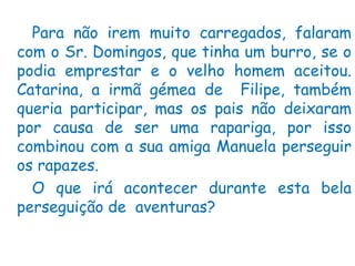 Para não irem muito carregados, falaram
com o Sr. Domingos, que tinha um burro, se o
podia emprestar e o velho homem aceitou.
Catarina, a irmã gémea de Filipe, também
queria participar, mas os pais não deixaram
por causa de ser uma rapariga, por isso
combinou com a sua amiga Manuela perseguir
os rapazes.
  O que irá acontecer durante esta bela
perseguição de aventuras?
 